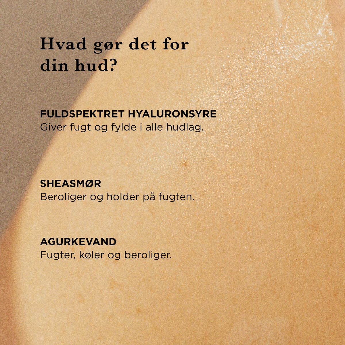 Hvad gør det for din hud: fuldspektret hyaluronsyre giver fugt og fylde i alle hudlag, sheasmør beroliger og holder på fugten, agurkevand fugter, køler og beroliger