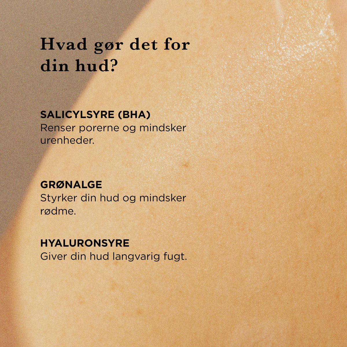 Hvad gør det for din hud: salicylsyre (BHA) renser porerne og mindsker urenheder, grønalge styrker huden og mindsker rødme, hyaluronsyre giver langvarig fugt
