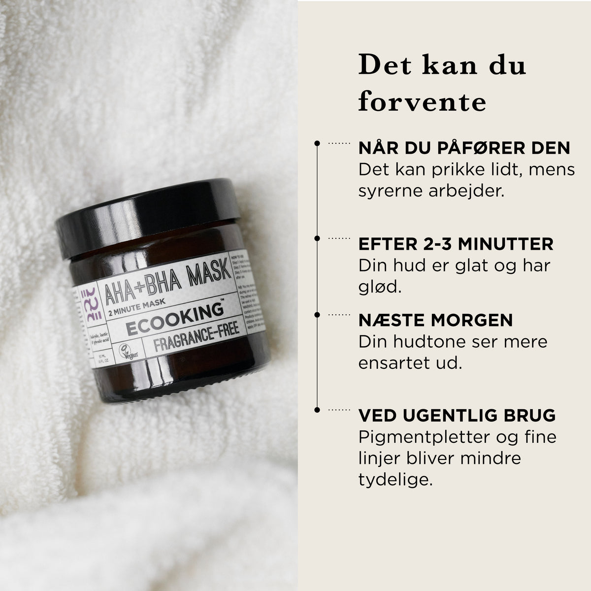 Det kan du forvente af AHA+BHA Maske: når du påfører den kan det prikke lidt, mens syrerne arbejder, efter 2–3 minutter er huden glat og har glød, næste morgen ser hudtonen mere ensartet ud, ved ugentlig brug bliver pigmentpletter og fine linjer mindre tydelige