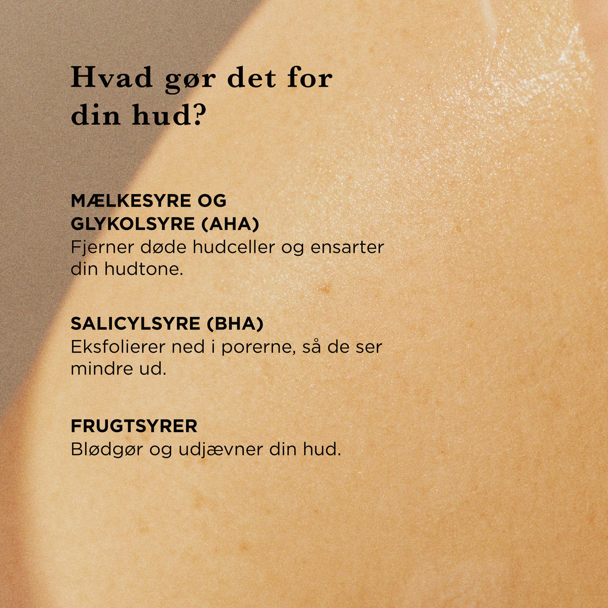 Hvad gør den for din hud: mælkesyre og glykolsyre (AHA) fjerner døde hudceller og ensarter hudtonen, salicylsyre (BHA) eksfolierer ned i porerne, så de ser mindre ud, frugtsyrer blødgør og udjævner huden