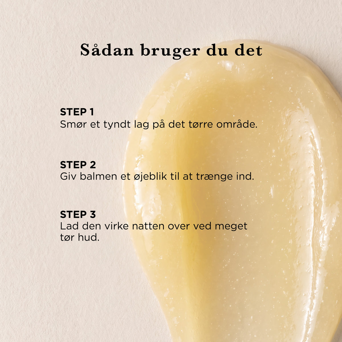 Sådan bruger du Alt i én balm: smør et tyndt lag på det tørre område, giv balmen et øjeblik til at trænge ind, og lad den virke natten over ved meget tør hud