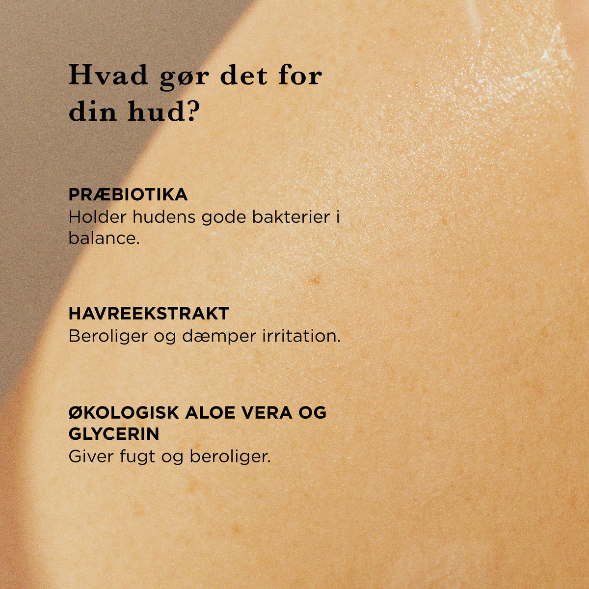 Hvad gør det for din hud: præbiotika holder hudens gode bakterier i balance, havreekstrakt beroliger og dæmper irritation, økologisk aloe vera og glycerin giver fugt og beroliger