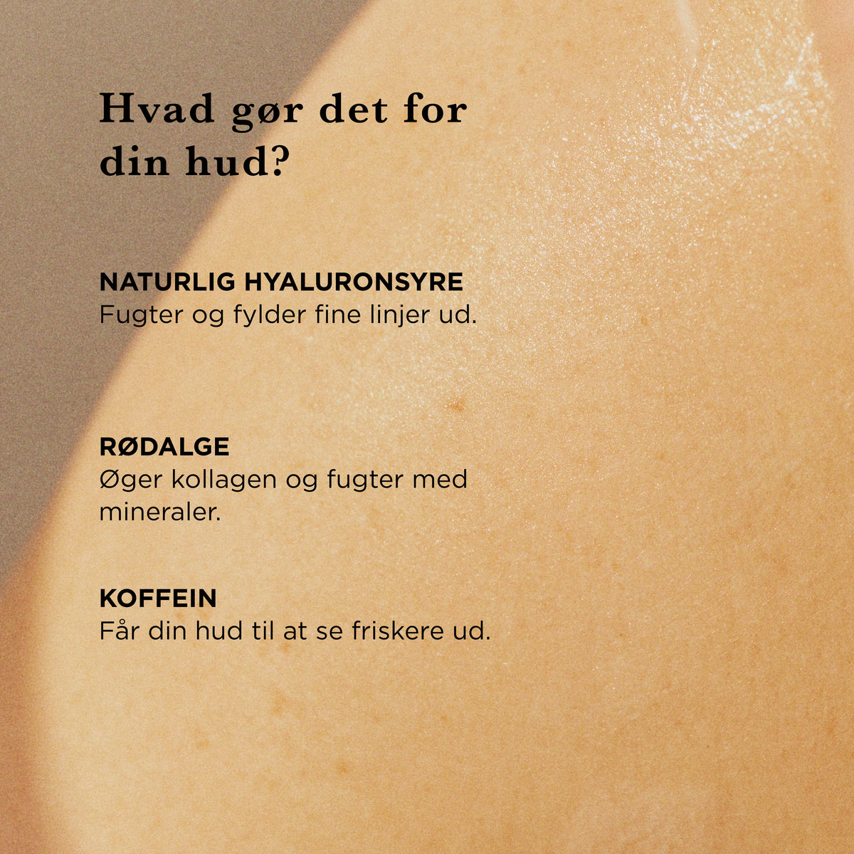 Hvad gør det for din hud: naturlig hyaluronsyre fugter og fylder fine linjer ud, rødalge øger kollagen og fugter med mineraler, koffein får huden til at se friskere ud