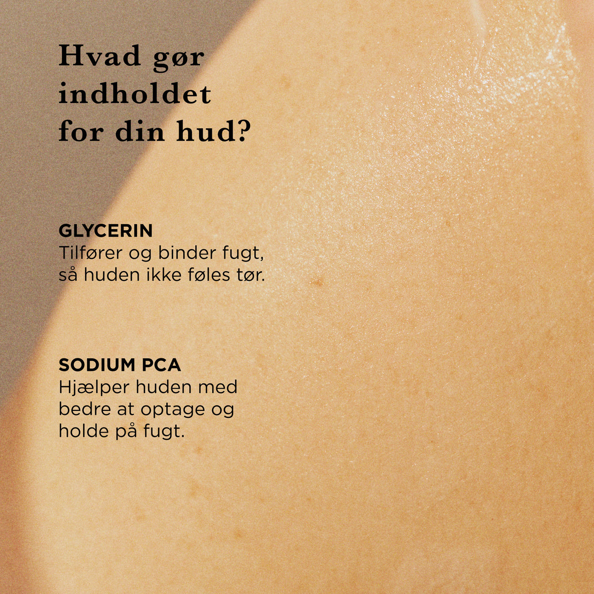 Hvad gør indholdet for din hud: glycerin tilfører og binder fugt, så huden ikke føles tør, Sodium PCA hjælper huden med bedre at optage og holde på fugt
