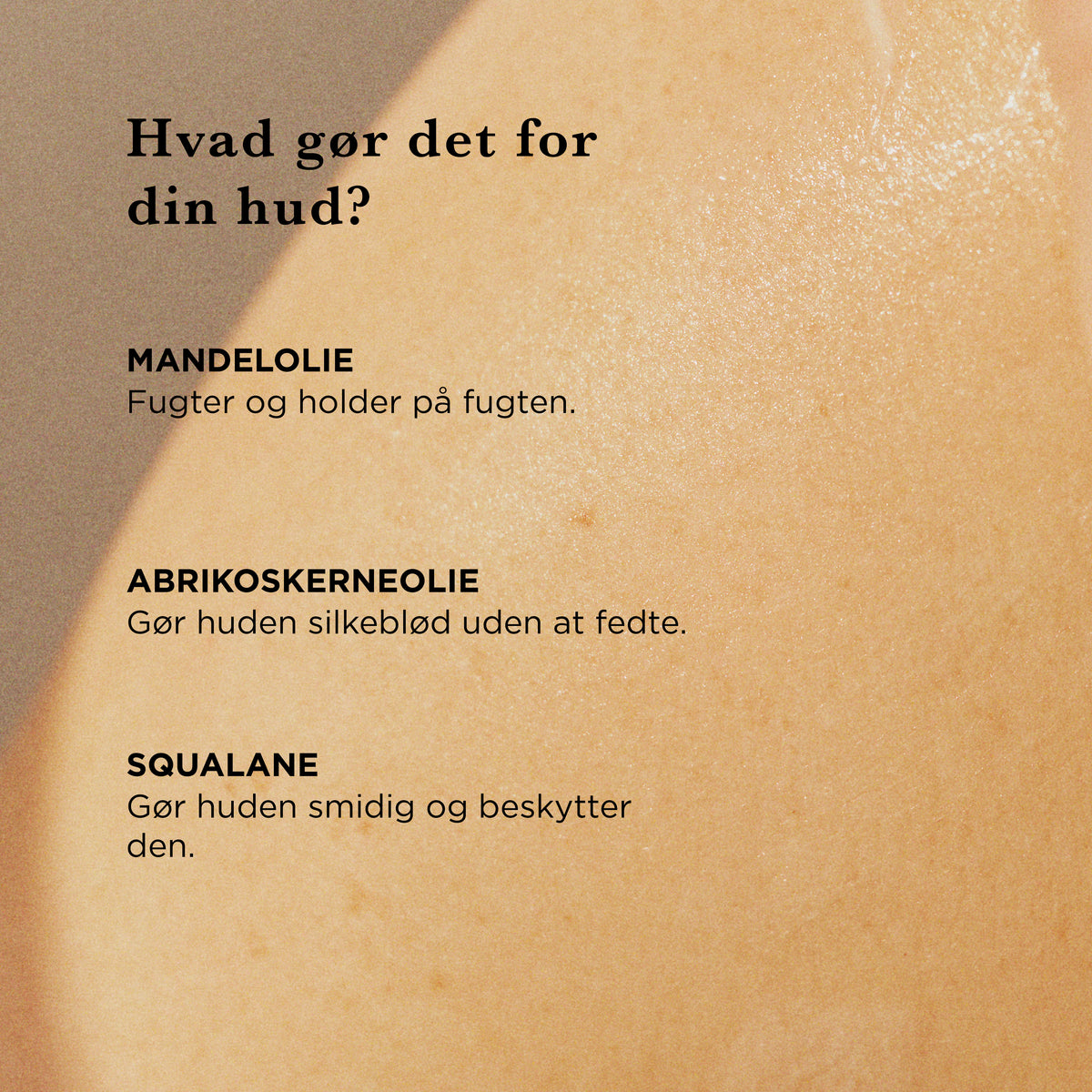 Hvad gør det for din hud: mandelolie fugter og holder på fugten, abrikoskerneolie gør huden silkeblød uden at fedte, squalane gør huden smidig og beskytter den
