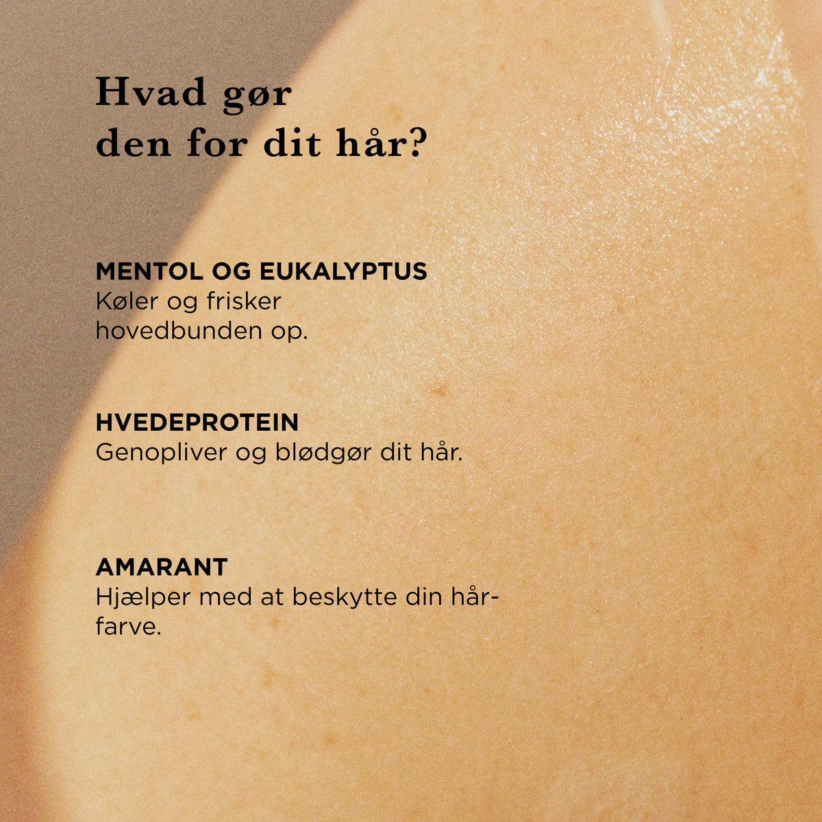 Hvad gør shampooen for dit hår: mentol og eukalyptus køler og frisker hovedbunden op, hvedeprotein genopliver og blødgør håret, amarant hjælper med at beskytte hårfarven
