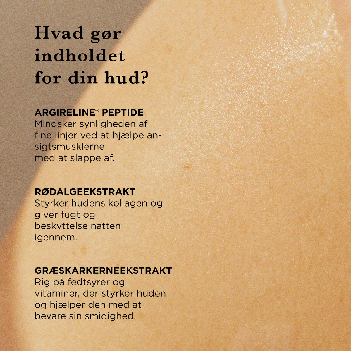 Hvad gør indholdet for din hud: Argireline peptid mindsker synligheden af fine linjer, rødalgeekstrakt styrker hudens kollagen, græskarkerneekstrakt styrker huden og bevarer smidigheden