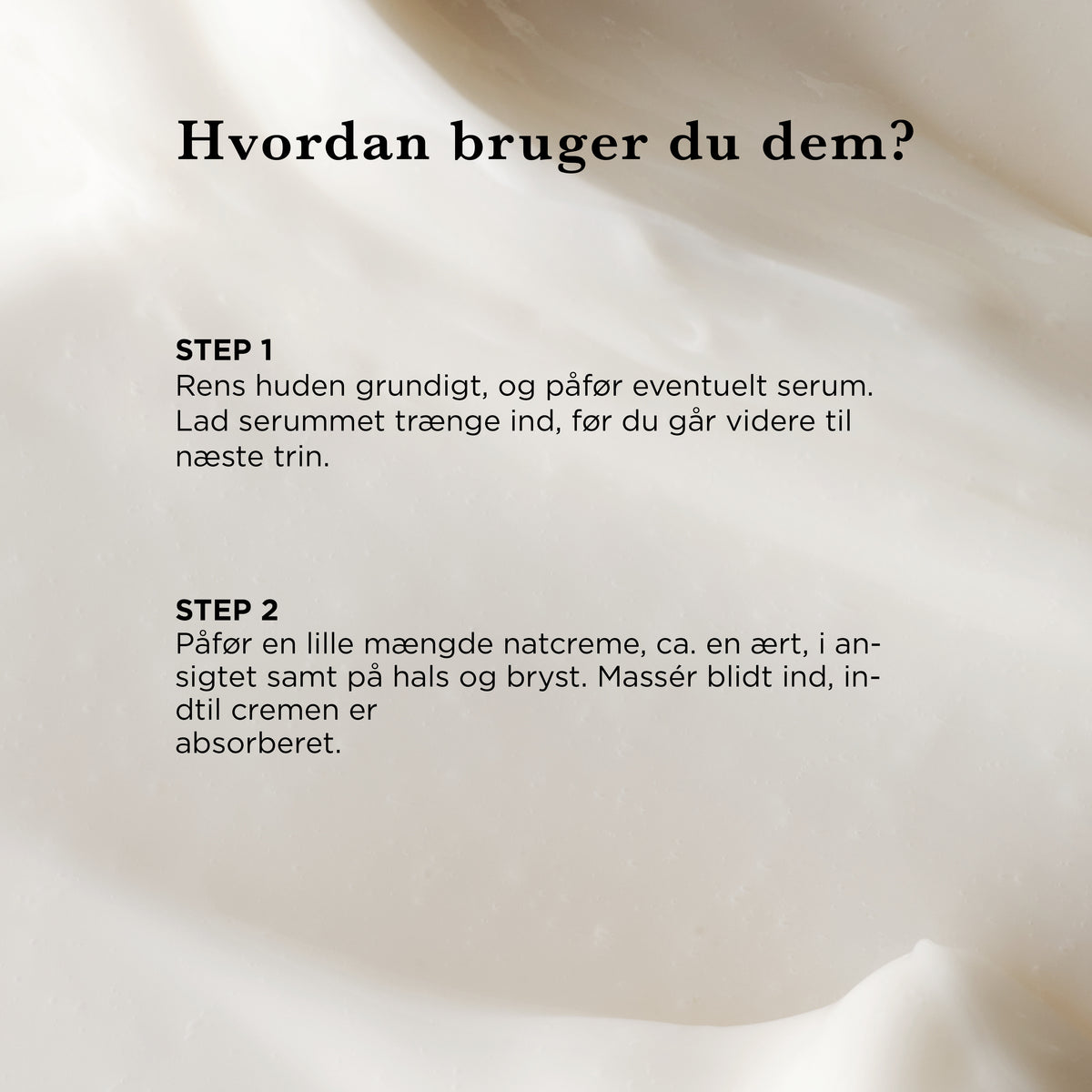 Hvordan bruger du Natcremen: rens huden og påfør evt. serum, påfør derefter en mængde natcreme som en ært på ansigt, hals og bryst, og massér blidt ind