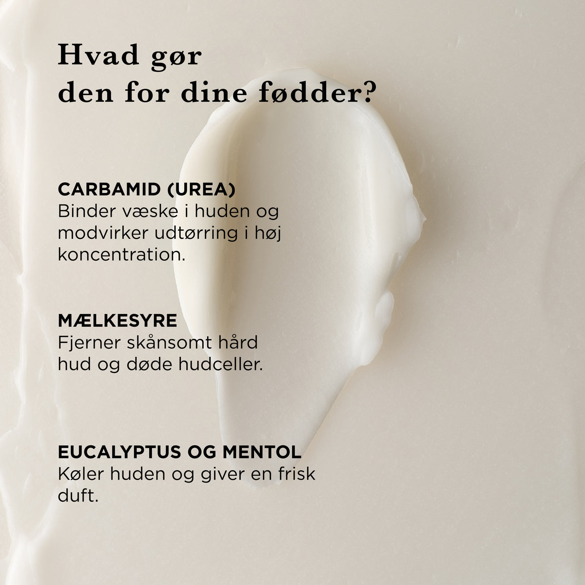 Hvad gør fodcremen for dine fødder: carbamid (urea) binder fugt og modvirker tørre fødder, mælkesyre fjerner hård hud og døde hudceller, eukalyptus og mentol køler