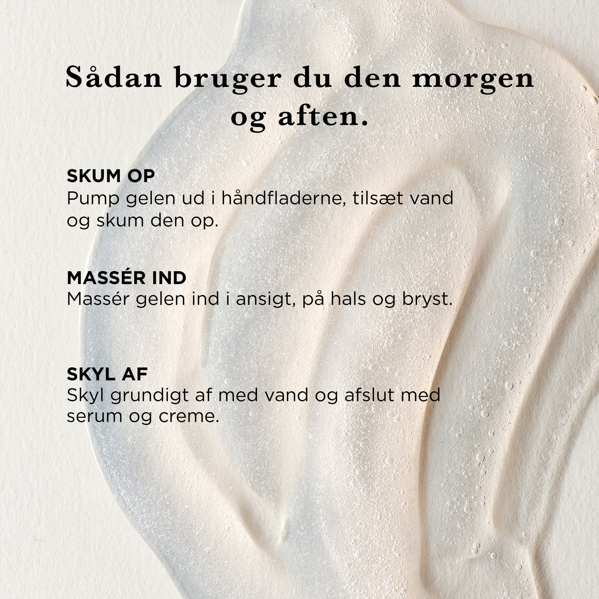 Sådan bruger du Rensegel morgen og aften: skum gelen op med vand i håndfladerne, massér den ind i ansigt, på hals og bryst, skyl af og afslut med serum og creme