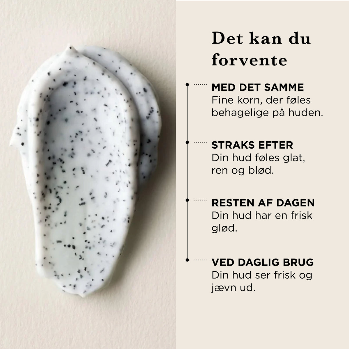Det kan du forvente af Rensescrub: med det samme fine korn, der føles behagelige på huden, straks efter føles huden glat, ren og blød, resten af dagen har huden en frisk glød, ved daglig brug ser huden frisk og jævn ud