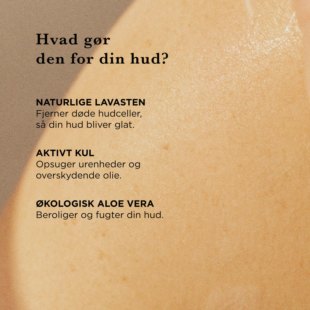 Hvad gør den for din hud: naturlige lavasten fjerner døde hudceller, så huden bliver glat, aktivt kul opsuger urenheder og overskydende olie, økologisk aloe vera beroliger og fugter