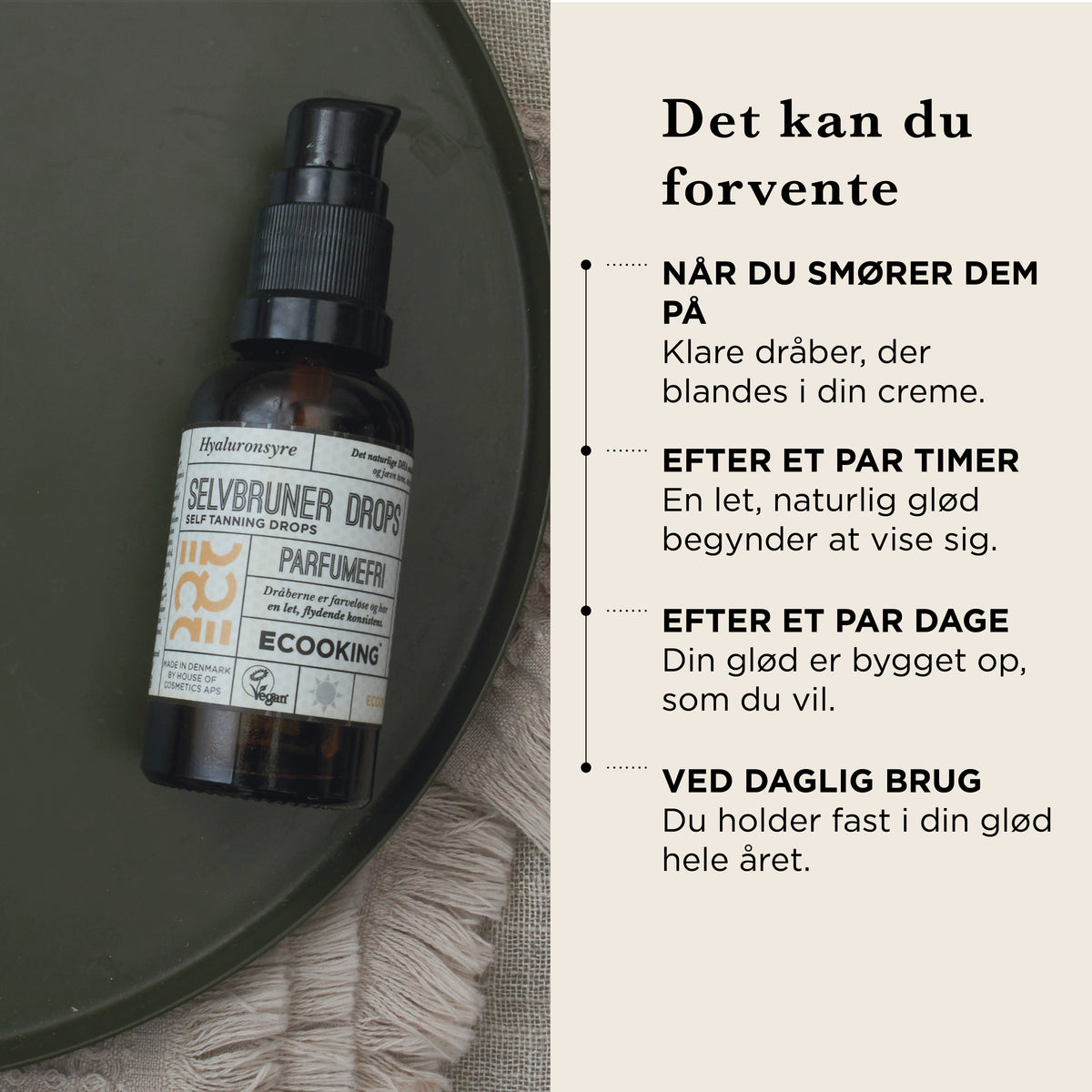 Det kan du forvente: når du smører dem på, klare dråber, der blandes i din creme, efter et par timer en let, naturlig glød, efter et par dage er din glød bygget op, som du vil, ved daglig brug holder du fast i din glød hele året
