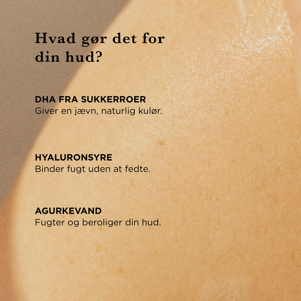 Hvad gør det for din hud: DHA fra sukkerroer giver en jævn, naturlig kulør, hyaluronsyre binder fugt uden at fedte, agurkevand fugter og beroliger huden