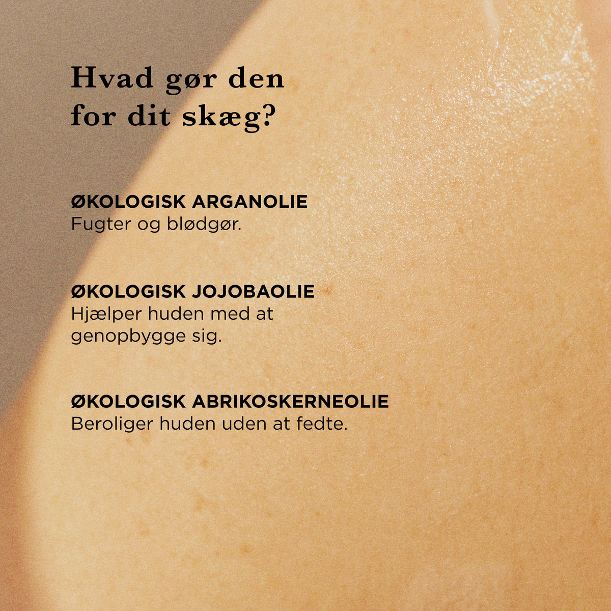 Hvad gør den for dit skæg: økologisk arganolie fugter og blødgør, økologisk jojobaolie hjælper huden med at genopbygge sig, økologisk abrikoskerneolie beroliger huden uden at fedte