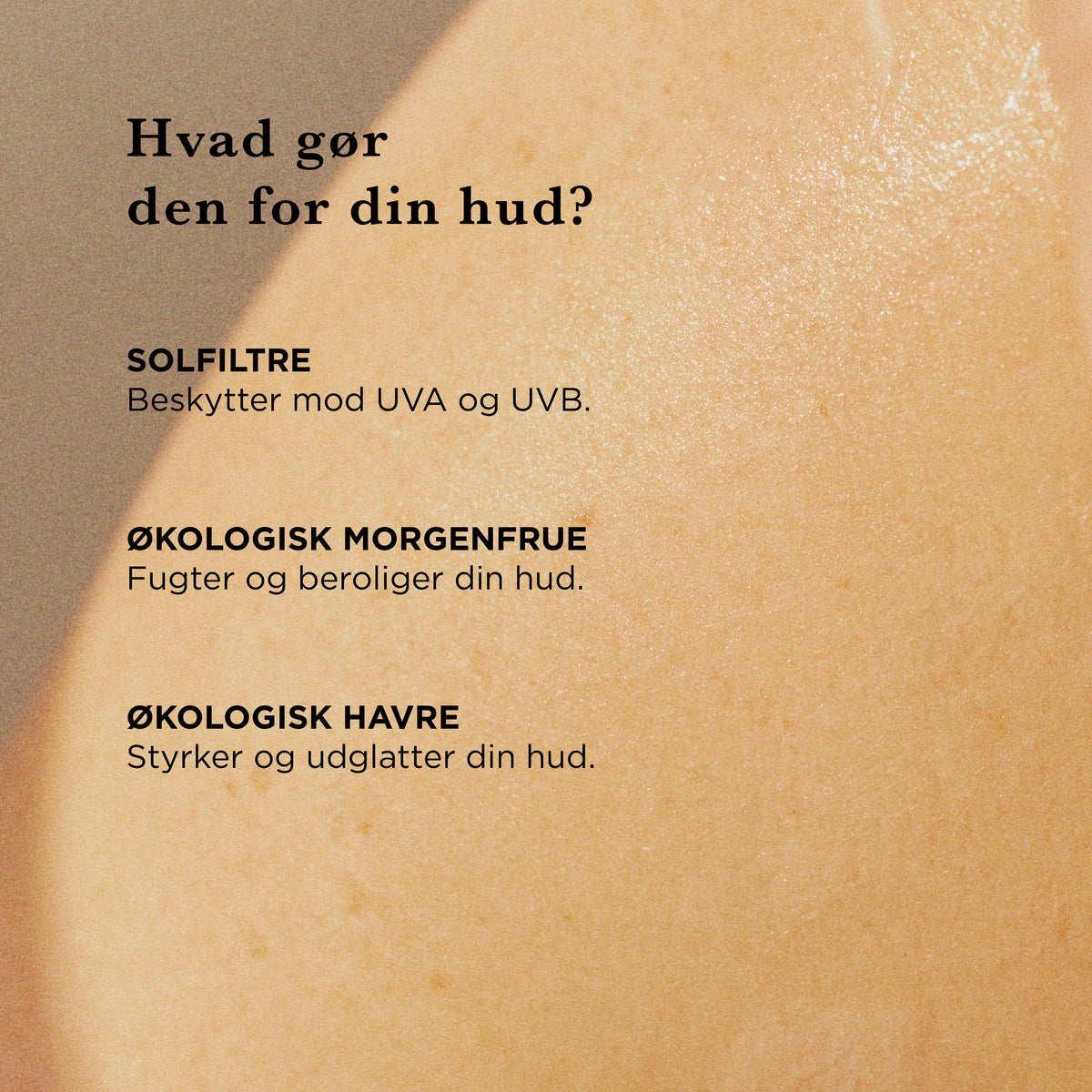 Hvad gør den for din hud: solfiltre beskytter mod UVA og UVB, økologisk morgenfrue fugter og beroliger huden, økologisk havre styrker og udglatter huden